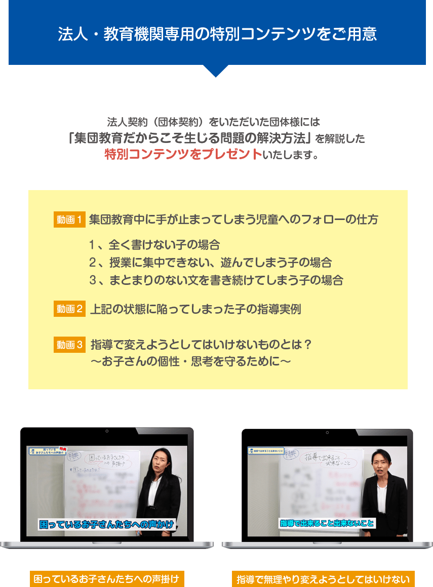 法人・教育機関専用の特別コンテンツをご用意 法人契約(団体契約)をいただいた団体様には「集団教育だからこそ生じる問題の解決方法」を解説した特別コンテンツをプレゼントいたします。【動画1】集団教育中に手が止まってしまう児童へのフォローの仕方 1、全く書けない子の場合 2、授業に集中できない、遊んでしまう子の場合 3、まとまりのない文を書き続けてしまう子の場合 【動画2】上記の状態に陥ってしまった子の指導実例 【動画3】指導で変えようとしてはいけないものとは??お子さんの個性・思考を守るために? 困っているお子さんたちへの声掛け 指導で無理やり変えようとしてはいけない